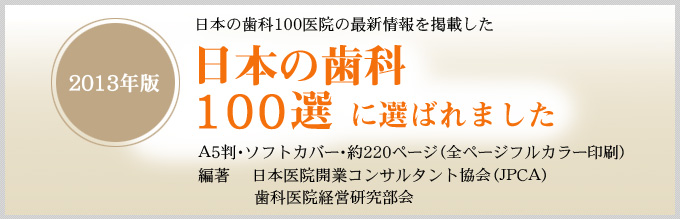 日本の歯科100医院の最新情報を掲載した
『日本の歯科100選　－2013年版－』に選ばれました
A5判・ソフトカバー・約220ページ（全ページフルカラー印刷）
編著 　　日本医院開業コンサルタント協会（ＪＰＣＡ）　歯科医院経営研究部会